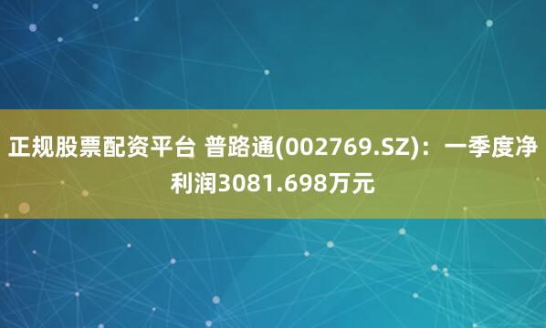 正规股票配资平台 普路通(002769.SZ)：一季度净利润3081.698万元