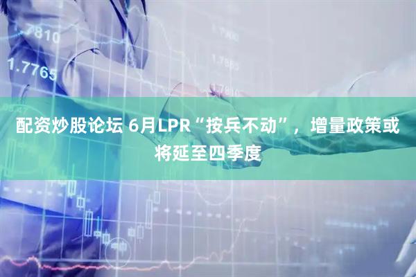 配资炒股论坛 6月LPR“按兵不动”，增量政策或将延至四季度
