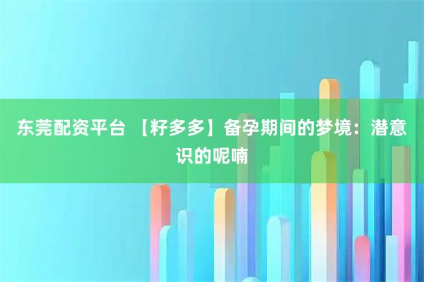 东莞配资平台 【籽多多】备孕期间的梦境：潜意识的呢喃